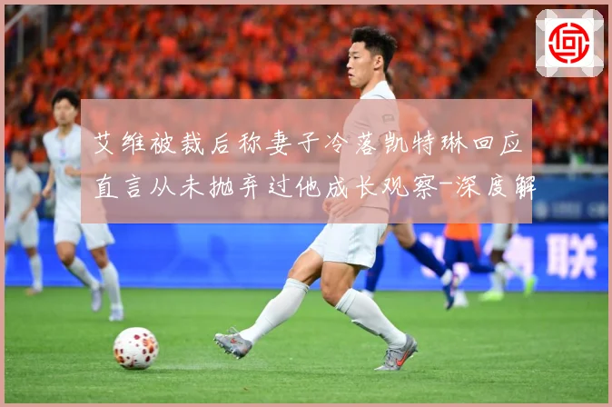艾维被裁后称妻子冷落凯特琳回应直言从未抛弃过他成长观察-深度解析