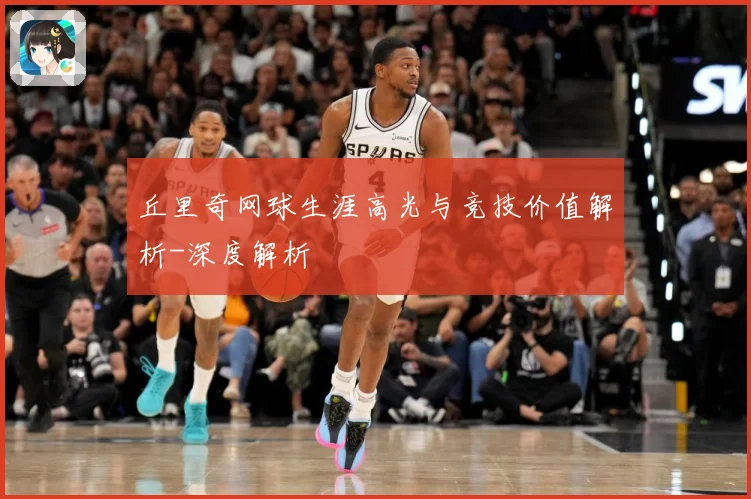 丘里奇网球生涯高光与竞技价值解析-深度解析