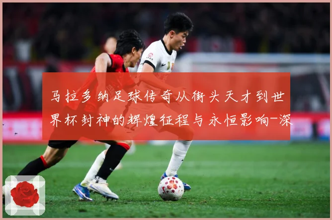 马拉多纳足球传奇从街头天才到世界杯封神的辉煌征程与永恒影响-深度解析