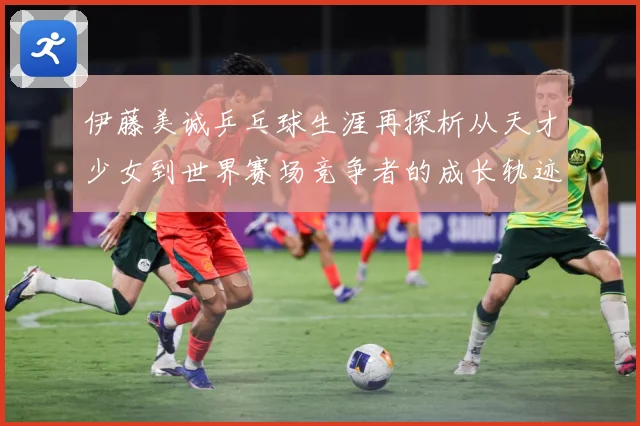 伊藤美诚乒乓球生涯再探析从天才少女到世界赛场竞争者的成长轨迹-深度解析