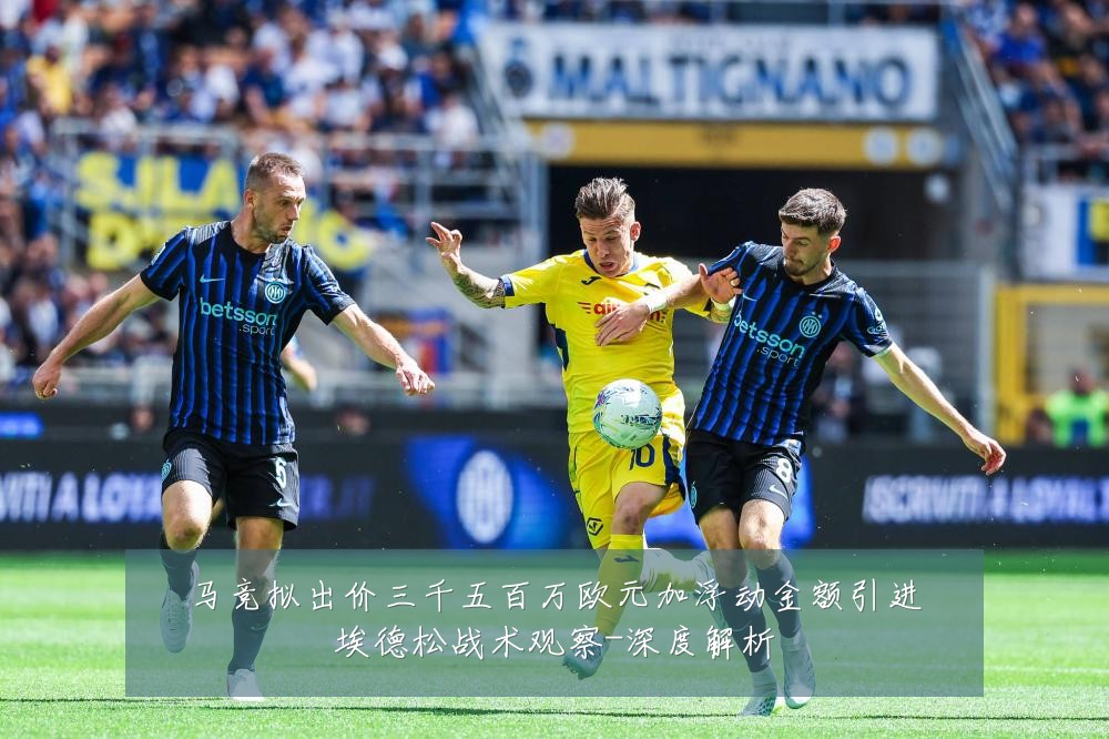 马竞拟出价三千五百万欧元加浮动金额引进埃德松战术观察-深度解析